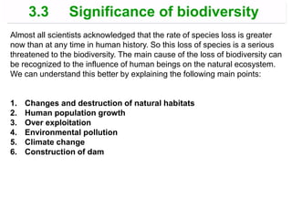 Almost all scientists acknowledged that the rate of species loss is greater
now than at any time in human history. So this loss of species is a serious
threatened to the biodiversity. The main cause of the loss of biodiversity can
be recognized to the influence of human beings on the natural ecosystem.
We can understand this better by explaining the following main points:
1. Changes and destruction of natural habitats
2. Human population growth
3. Over exploitation
4. Environmental pollution
5. Climate change
6. Construction of dam
3.3 Significance of biodiversity
 