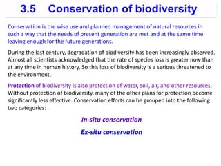 3.5 Conservation of biodiversity
Conservation is the wise use and planned management of natural resources in
such a way that the needs of present generation are met and at the same time
leaving enough for the future generations.
During the last century, degradation of biodiversity has been increasingly observed.
Almost all scientists acknowledged that the rate of species loss is greater now than
at any time in human history. So this loss of biodiversity is a serious threatened to
the environment.
Protection of biodiversity is also protection of water, soil, air, and other resources.
Without protection of biodiversity, many of the other plans for protection become
significantly less effective. Conservation efforts can be grouped into the following
two categories:
In-situ conservation
Ex-situ conservation
 