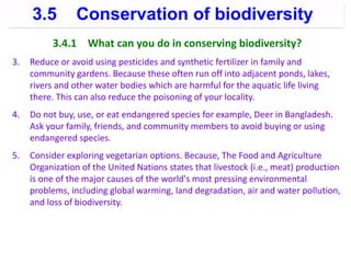 3.4.1 What can you do in conserving biodiversity?
3. Reduce or avoid using pesticides and synthetic fertilizer in family and
community gardens. Because these often run off into adjacent ponds, lakes,
rivers and other water bodies which are harmful for the aquatic life living
there. This can also reduce the poisoning of your locality.
4. Do not buy, use, or eat endangered species for example, Deer in Bangladesh.
Ask your family, friends, and community members to avoid buying or using
endangered species.
5. Consider exploring vegetarian options. Because, The Food and Agriculture
Organization of the United Nations states that livestock (i.e., meat) production
is one of the major causes of the world's most pressing environmental
problems, including global warming, land degradation, air and water pollution,
and loss of biodiversity.
3.5 Conservation of biodiversity
 