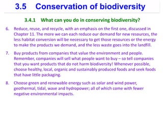 3.4.1 What can you do in conserving biodiversity?
6. Reduce, reuse, and recycle, with an emphasis on the first one, discussed in
Chapter 11. The more we can each reduce our demand for new resources, the
less habitat conversion will be necessary to get those resources or the energy
to make the products we demand, and the less waste goes into the landfill.
7. Buy products from companies that value the environment and people.
Remember, companies will sell what people want to buy – so tell companies
that you want products that do not harm biodiversity! Whenever possible,
choose healthy, local, organic and sustainably produced foods and seek foods
that have little packaging.
8. Choose green and renewable energy such as solar and wind power,
geothermal, tidal, wave and hydropower; all of which come with fewer
negative environmental impacts.
3.5 Conservation of biodiversity
 