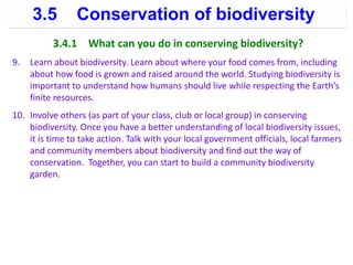 3.4.1 What can you do in conserving biodiversity?
9. Learn about biodiversity. Learn about where your food comes from, including
about how food is grown and raised around the world. Studying biodiversity is
important to understand how humans should live while respecting the Earth’s
finite resources.
10. Involve others (as part of your class, club or local group) in conserving
biodiversity. Once you have a better understanding of local biodiversity issues,
it is time to take action. Talk with your local government officials, local farmers
and community members about biodiversity and find out the way of
conservation. Together, you can start to build a community biodiversity
garden.
3.5 Conservation of biodiversity
 