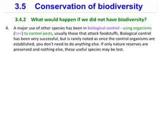 3.4.2 What would happen if we did not have biodiversity?
4. A major use of other species has been in biological control - using organisms
(hen) to control pests, usually those that attack foodstuffs. Biological control
has been very successful, but is rarely noted as once the control organisms are
established, you don't need to do anything else. If only nature reserves are
preserved and nothing else, these useful species may be lost.
3.5 Conservation of biodiversity
 