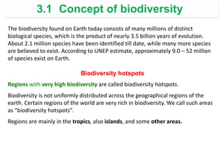 The biodiversity found on Earth today consists of many millions of distinct
biological species, which is the product of nearly 3.5 billion years of evolution.
About 2.1 million species have been identified till date, while many more species
are believed to exist. According to UNEP estimate, approximately 9.0 – 52 million
of species exist on Earth.
Biodiversity hotspots
Regions with very high biodiversity are called biodiversity hotspots.
Biodiversity is not uniformly distributed across the geographical regions of the
earth. Certain regions of the world are very rich in biodiversity. We call such areas
as “biodiversity hotspots”.
Regions are mainly in the tropics, also islands, and some other areas.
3.1 Concept of biodiversity
 