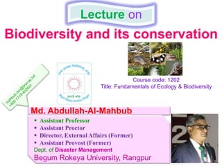 Biodiversity and its conservation
Lecture on
Md. Abdullah-Al-Mahbub
 Assistant Professor
 Assistant Proctor
 Director, External Affairs (Former)
 Assistant Provost (Former)
Dept. of Disaster Management
Begum Rokeya University, Rangpur
Course code: 1202
Title: Fundamentals of Ecology & Biodiversity
 