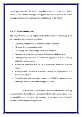 punishment, complete the entire curriculum within the given time, assess
students, hold parent’s meetings and apprise them and as part of the school
management committee, organize the overall running of the school.
Is B.Ed. Curriculum do this?
The Act, vide section 29 (2), emphasizes the following areas while laying down
the curriculum and evaluation procedures:
 Conformity with the values enshrined in the Constitution.
 All round development of the child.
 Building up child’s knowledge, potentiality and talent.
 Development of physical and mental abilities to the fullest extent.
 Learning through activities, discovery and exploration in a child friendly
and child-centered manner.
 Medium of instruction shall, as far as practicable, be in child’s mother
tongue.
 Making the child free of fear, trauma and anxiety and helping the child to
express views freely.
 Comprehensive and continuous evaluation of child’s understanding of
knowledge and his or her ability to apply the same.
NCF requires a teacher to be a facilitator of children’s learning
in a manner that helps children to construct knowledge and meaning. It also opens
out possibilities for the teacher to participate in the construction of syllabi,
textbooks and teaching-learning materials.
 