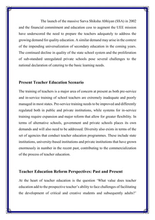 The launch of the massive Sarva Shiksha Abhiyan (SSA) in 2002
and the financial commitment and education cess to augment the UEE mission
have underscored the need to prepare the teachers adequately to address the
growing demand for quality education. A similar demand may arise in the context
of the impending universalization of secondary education in the coming years.
The continued decline in quality of the state school system and the proliferation
of sub-standard unregulated private schools pose several challenges to the
national declaration of catering to the basic learning needs.
Present Teacher Education Scenario
The training of teachers is a major area of concern at present as both pre-service
and in-service training of school teachers are extremely inadequate and poorly
managed in most states. Pre-service training needs to be improved and differently
regulated both in public and private institutions, while systems for in-service
training require expansion and major reform that allow for greater flexibility. In
terms of alternative schools, government and private schools places its own
demands and will also need to be addressed. Diversity also exists in terms of the
set of agencies that conduct teacher education programmes. These include state
institutions, university-based institutions and private institutions that have grown
enormously in number in the recent past, contributing to the commercialization
of the process of teacher education.
Teacher Education Reform Perspectives: Past and Present
At the heart of teacher education is the question ‘What value does teacher
education add to the prospective teacher’s ability to face challenges of facilitating
the development of critical and creative students and subsequently adults?’
 