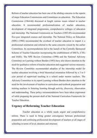 Reform of teacher education has been one of the abiding concerns in the reports
of major Education Commissions and Committees on education. The Education
Commission (1964-66) discussed at length various issues related to teacher
education. It recommended professionalization of teacher education,
development of integrated programmes, comprehensive colleges of education
and internship. The National Commission on Teachers (1983-85) recommended
five-year integrated courses and internship. The National Policy on Education
(NPE) (1986) recommended the overhaul of teacher education to impart it a
professional orientation and referred to the same concerns voiced by the earlier
Committees. Its recommendations led to the launch of the Centrally Sponsored
Scheme of Teacher Education incorporating the establishment of DIETs, CTEs
and IASEs. The NPE Review Committee (1990) and the National Advisory
Committee on Learning without Burden (1993) have also drawn attention to the
need for qualitative reform of teacher education and suggested various measures.
The Review Committee recommended adoption of the internship model for
teacher education involving a brief theoretical orientation followed by a 3 to 5
year period of supervised teaching in a school under mentor teachers. The
Advisory Committee in its report Learning without Burden drew attention to the
need for the involvement of teachers in curriculum and textbook preparation and
training teachers in fostering learning through activity, discovery, observation
and understanding. These policy recommendations have been taken cognisanze
of while preparing the present draft of the National Curriculum Framework for
Teacher Education.
Urgency of Reforming Teacher Education
Teacher education as a whole needs urgent and comprehensive
reform. There is need to bring greater convergence between professional
preparation and continuing professional development of teachers at all stages of
schooling in terms of level, duration and structure.
 