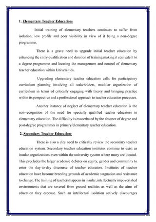 1. Elementary Teacher Education-
Initial training of elementary teachers continues to suffer from
isolation, low profile and poor visibility in view of it being a non-degree
programme.
There is a grave need to upgrade initial teacher education by
enhancing the entry qualification and duration of training making it equivalent to
a degree programme and locating the management and control of elementary
teacher education within Universities.
Upgrading elementary teacher education calls for participatory
curriculum planning involving all stakeholders, modular organization of
curriculum in terms of critically engaging with theory and bringing practice
within its perspective and a professional approach to teacher education processes.
Another instance of neglect of elementary teacher education is the
non-recognition of the need for specially qualified teacher educators in
elementary education. The difficulty is exacerbated by the absence of degree and
post-degree programmes in primary/elementary teacher education.
2. Secondary Teacher Education-
There is also a dire need to critically review the secondary teacher
education system. Secondary teacher education institutes continue to exist as
insular organizations even within the university system where many are located.
This precludes the larger academic debates on equity, gender and community to
enter the day-to-day discourse of teacher educators. Institutes of teacher
education have become breeding grounds of academic stagnation and resistance
to change. The training of teachers happens in insular, intellectually impoverished
environments that are severed from ground realities as well as the aims of
education they espouse. Such an intellectual isolation actively discourages
 