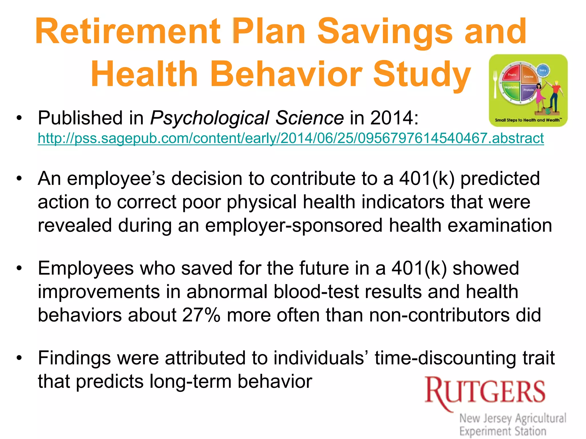 Retirement Plan Savings and
Health Behavior Study
• Published in Psychological Science in 2014:
http://pss.sagepub.com/content/early/2014/06/25/0956797614540467.abstract
• An employee’s decision to contribute to a 401(k) predicted
action to correct poor physical health indicators that were
revealed during an employer-sponsored health examination
• Employees who saved for the future in a 401(k) showed
improvements in abnormal blood-test results and health
behaviors about 27% more often than non-contributors did
• Findings were attributed to individuals’ time-discounting trait
that predicts long-term behavior
 