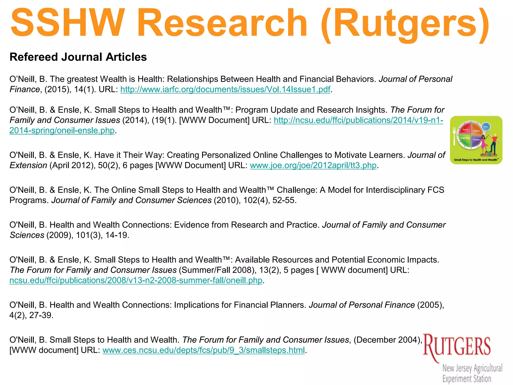 SSHW Research (Rutgers)
Refereed Journal Articles
O’Neill, B. The greatest Wealth is Health: Relationships Between Health and Financial Behaviors. Journal of Personal
Finance, (2015), 14(1). URL: http://www.iarfc.org/documents/issues/Vol.14Issue1.pdf.
O’Neill, B. & Ensle, K. Small Steps to Health and Wealth™: Program Update and Research Insights. The Forum for
Family and Consumer Issues (2014), (19(1). [WWW Document] URL: http://ncsu.edu/ffci/publications/2014/v19-n1-
2014-spring/oneil-ensle.php.
O'Neill, B. & Ensle, K. Have it Their Way: Creating Personalized Online Challenges to Motivate Learners. Journal of
Extension (April 2012), 50(2), 6 pages [WWW Document] URL: www.joe.org/joe/2012april/tt3.php.
O'Neill, B. & Ensle, K. The Online Small Steps to Health and Wealth™ Challenge: A Model for Interdisciplinary FCS
Programs. Journal of Family and Consumer Sciences (2010), 102(4), 52-55.
O'Neill, B. Health and Wealth Connections: Evidence from Research and Practice. Journal of Family and Consumer
Sciences (2009), 101(3), 14-19.
O'Neill, B. & Ensle, K. Small Steps to Health and Wealth™: Available Resources and Potential Economic Impacts.
The Forum for Family and Consumer Issues (Summer/Fall 2008), 13(2), 5 pages [ WWW document] URL:
ncsu.edu/ffci/publications/2008/v13-n2-2008-summer-fall/oneill.php.
O'Neill, B. Health and Wealth Connections: Implications for Financial Planners. Journal of Personal Finance (2005),
4(2), 27-39.
O'Neill, B. Small Steps to Health and Wealth. The Forum for Family and Consumer Issues, (December 2004), 9(3), 8
[WWW document] URL: www.ces.ncsu.edu/depts/fcs/pub/9_3/smallsteps.html.
 