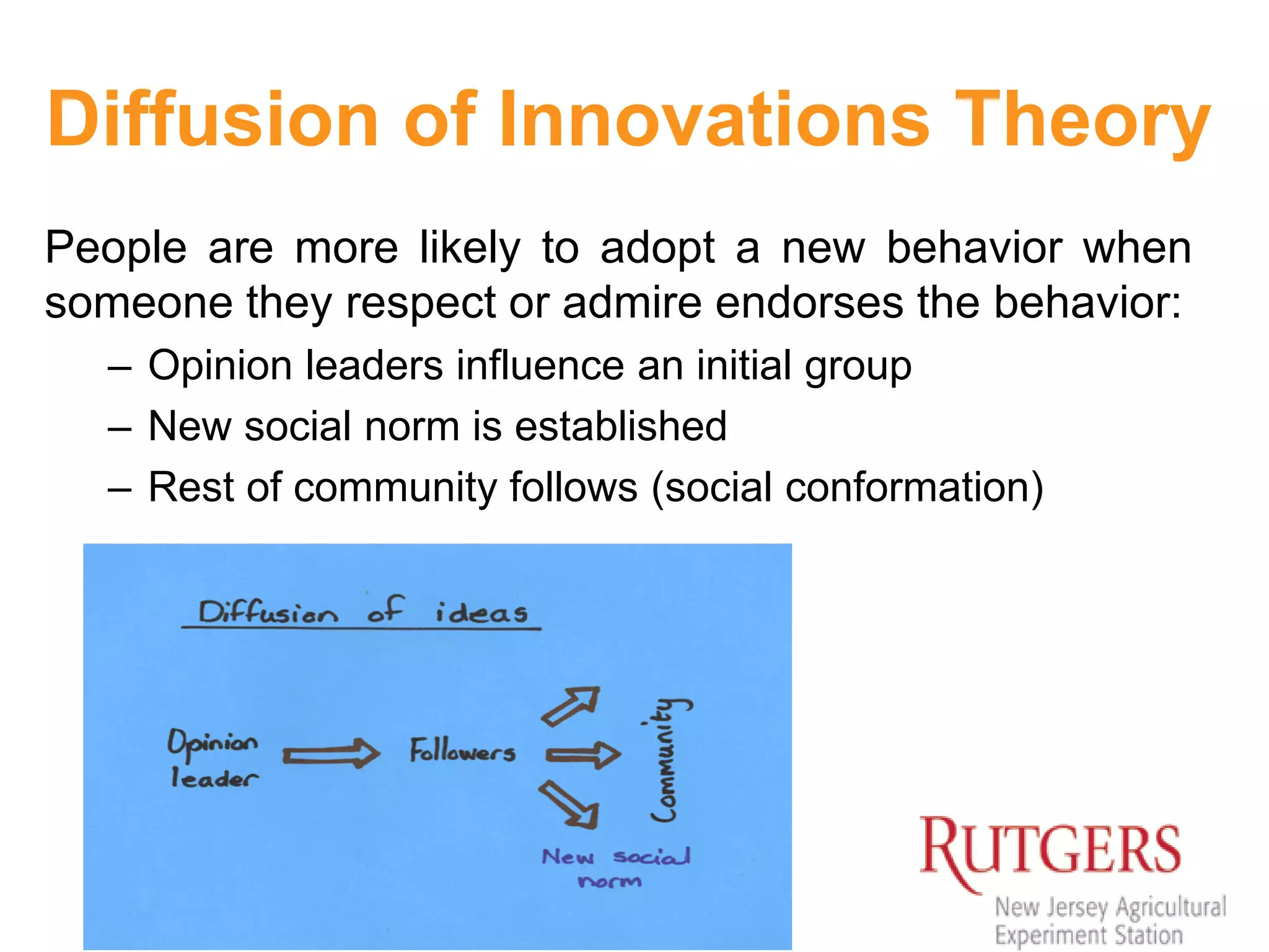 19
Diffusion of Innovations Theory
People are more likely to adopt a new behavior when
someone they respect or admire endorses the behavior:
– Opinion leaders influence an initial group
– New social norm is established
– Rest of community follows (social conformation)
 