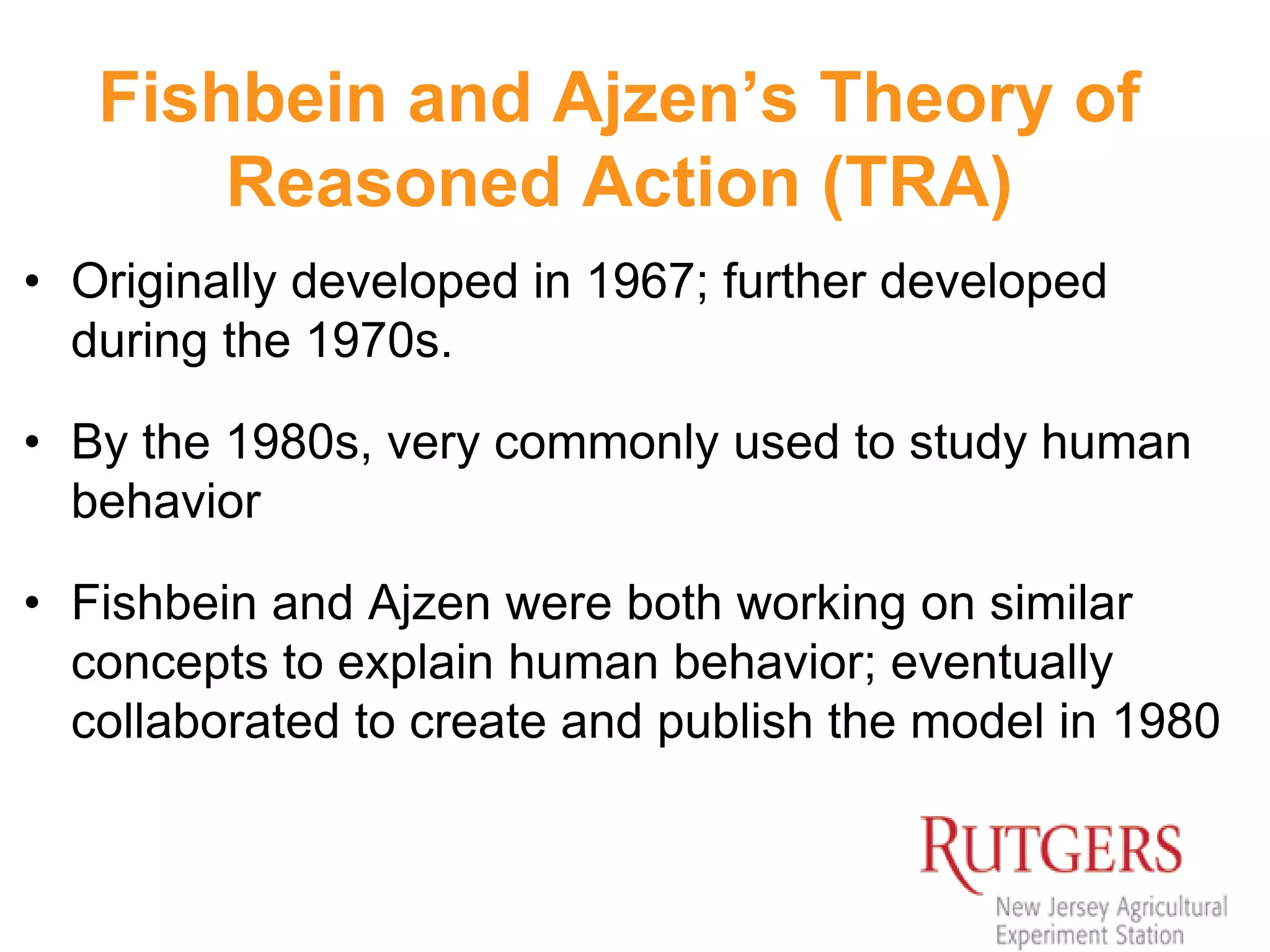 Fishbein and Ajzen’s Theory of
Reasoned Action (TRA)
• Originally developed in 1967; further developed
during the 1970s.
• By the 1980s, very commonly used to study human
behavior
• Fishbein and Ajzen were both working on similar
concepts to explain human behavior; eventually
collaborated to create and publish the model in 1980
 