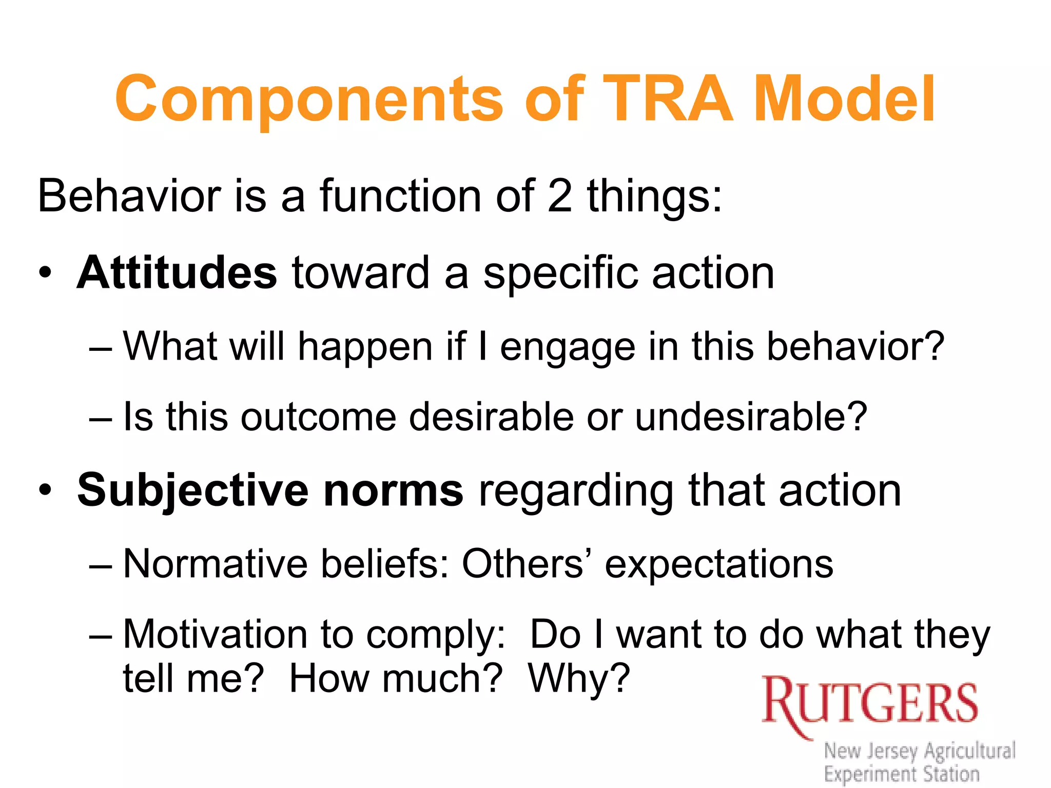 Components of TRA Model
Behavior is a function of 2 things:
• Attitudes toward a specific action
– What will happen if I engage in this behavior?
– Is this outcome desirable or undesirable?
• Subjective norms regarding that action
– Normative beliefs: Others’ expectations
– Motivation to comply: Do I want to do what they
tell me? How much? Why?
 