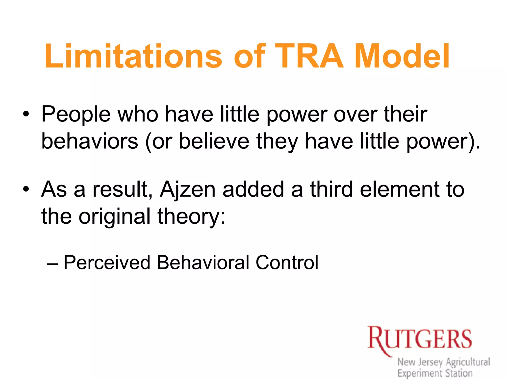 Limitations of TRA Model
• People who have little power over their
behaviors (or believe they have little power).
• As a result, Ajzen added a third element to
the original theory:
– Perceived Behavioral Control
 