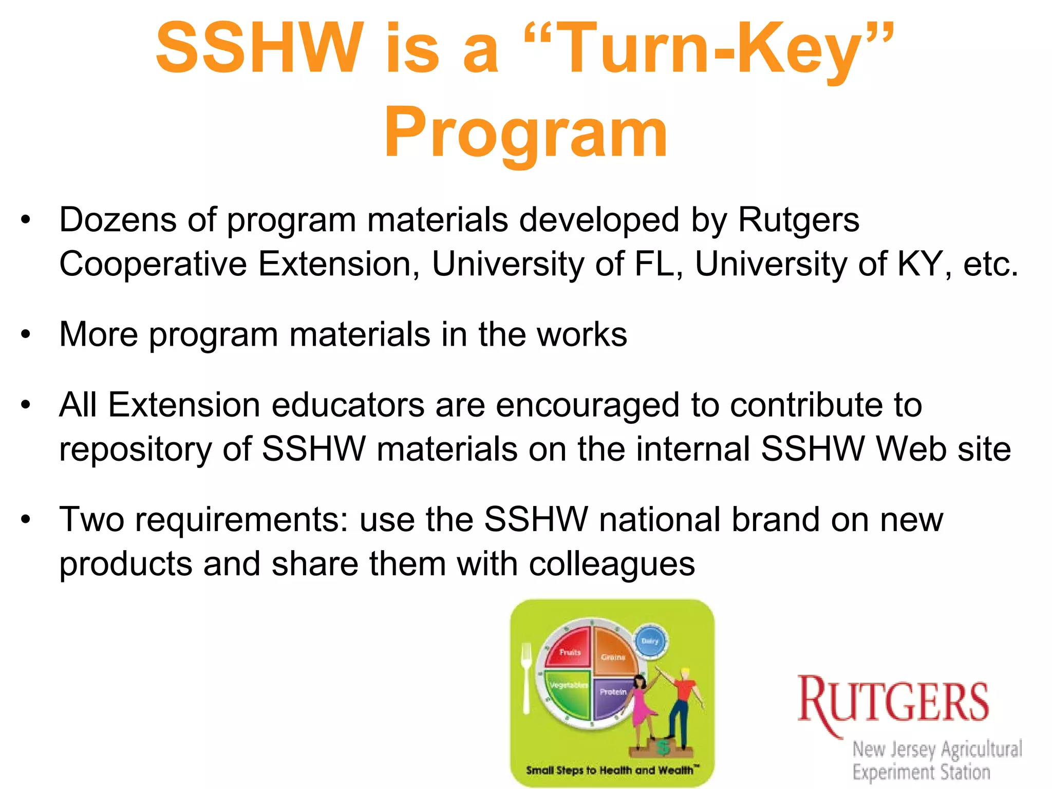 SSHW is a “Turn-Key”
Program
• Dozens of program materials developed by Rutgers
Cooperative Extension, University of FL, University of KY, etc.
• More program materials in the works
• All Extension educators are encouraged to contribute to
repository of SSHW materials on the internal SSHW Web site
• Two requirements: use the SSHW national brand on new
products and share them with colleagues
 