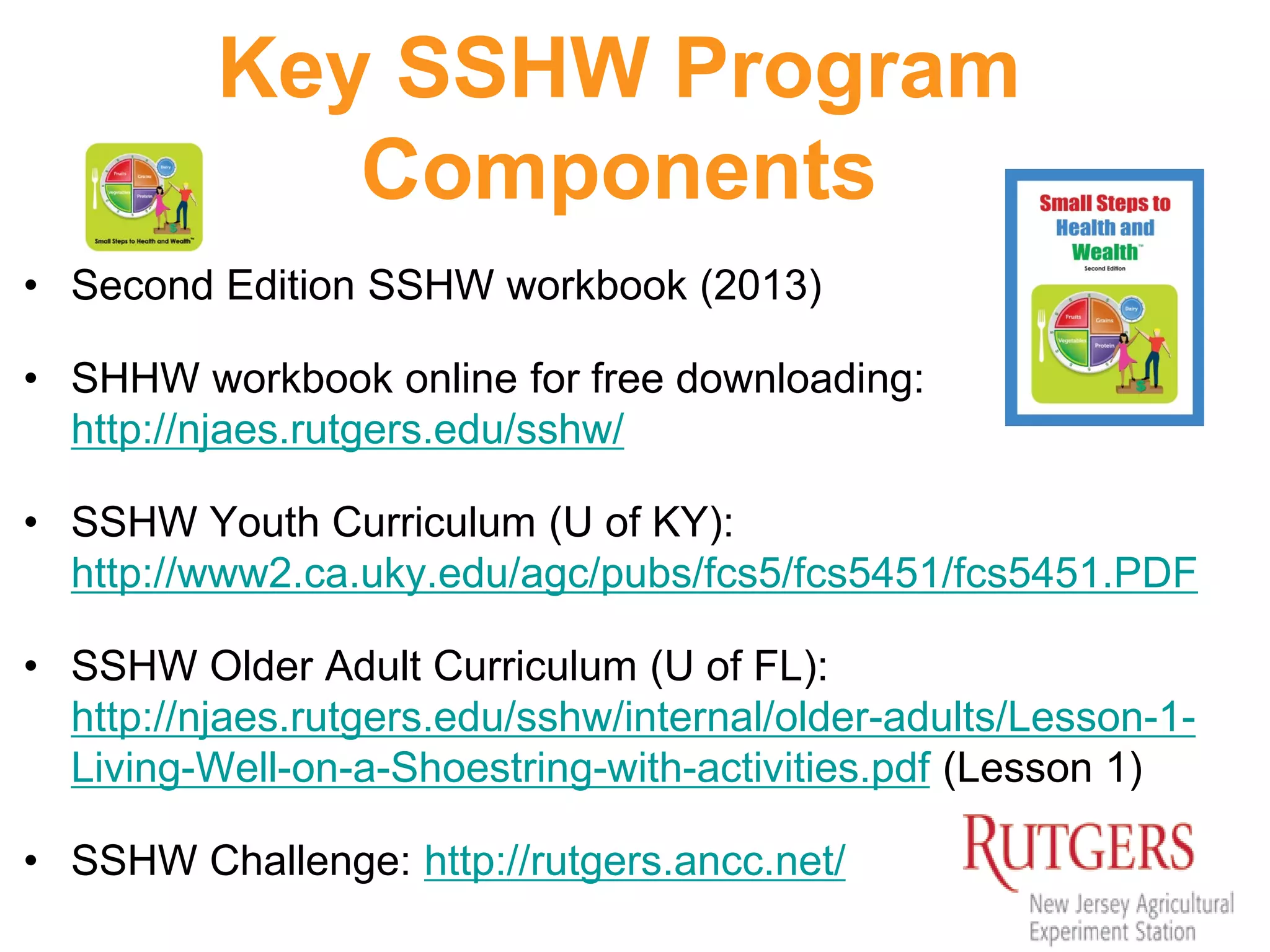 Key SSHW Program
Components
• Second Edition SSHW workbook (2013)
• SHHW workbook online for free downloading:
http://njaes.rutgers.edu/sshw/
• SSHW Youth Curriculum (U of KY):
http://www2.ca.uky.edu/agc/pubs/fcs5/fcs5451/fcs5451.PDF
• SSHW Older Adult Curriculum (U of FL):
http://njaes.rutgers.edu/sshw/internal/older-adults/Lesson-1-
Living-Well-on-a-Shoestring-with-activities.pdf (Lesson 1)
• SSHW Challenge: http://rutgers.ancc.net/
 