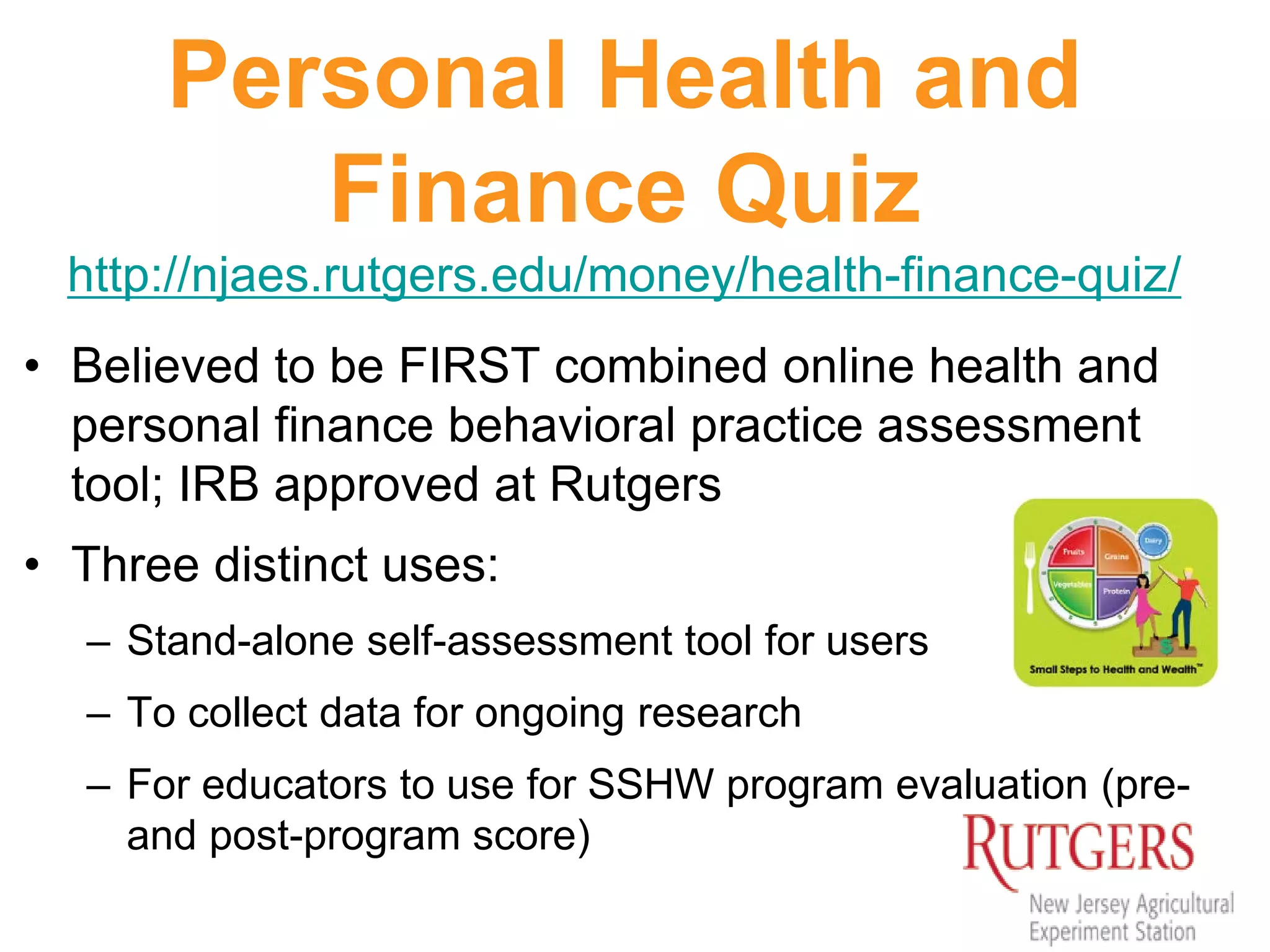 Personal Health and
Finance Quiz
http://njaes.rutgers.edu/money/health-finance-quiz/
• Believed to be FIRST combined online health and
personal finance behavioral practice assessment
tool; IRB approved at Rutgers
• Three distinct uses:
– Stand-alone self-assessment tool for users
– To collect data for ongoing research
– For educators to use for SSHW program evaluation (pre-
and post-program score)
 