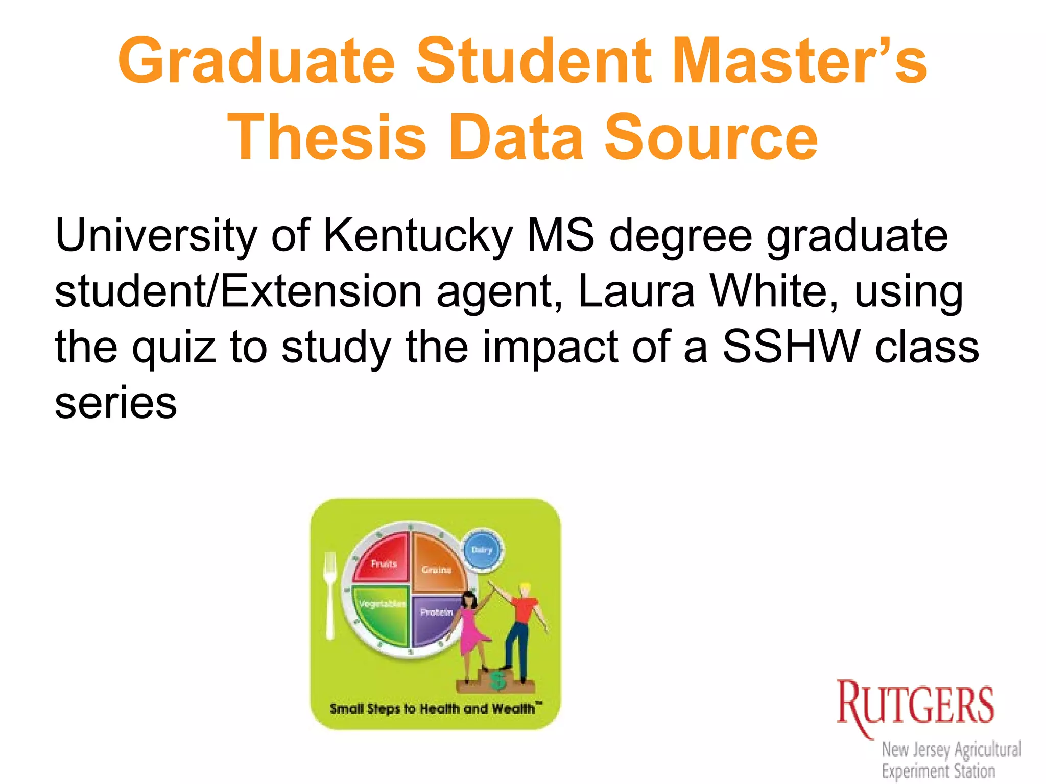Graduate Student Master’s
Thesis Data Source
University of Kentucky MS degree graduate
student/Extension agent, Laura White, using
the quiz to study the impact of a SSHW class
series
 