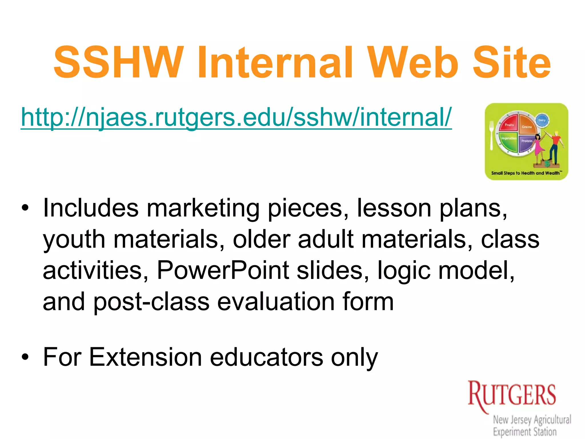 SSHW Internal Web Site
http://njaes.rutgers.edu/sshw/internal/
• Includes marketing pieces, lesson plans,
youth materials, older adult materials, class
activities, PowerPoint slides, logic model,
and post-class evaluation form
• For Extension educators only
 
