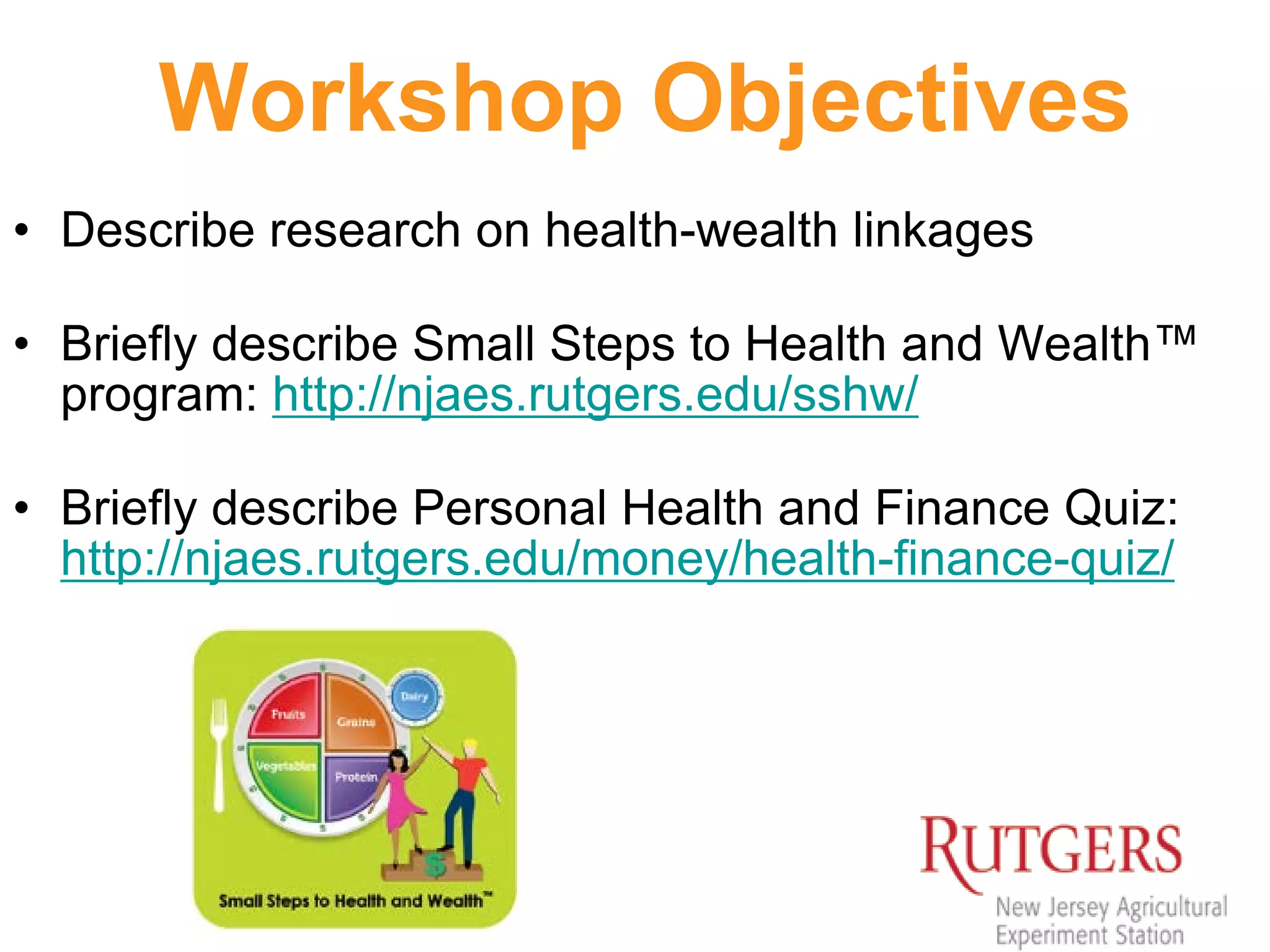 Workshop Objectives
• Describe research on health-wealth linkages
• Briefly describe Small Steps to Health and Wealth™
program: http://njaes.rutgers.edu/sshw/
• Briefly describe Personal Health and Finance Quiz:
http://njaes.rutgers.edu/money/health-finance-quiz/
 