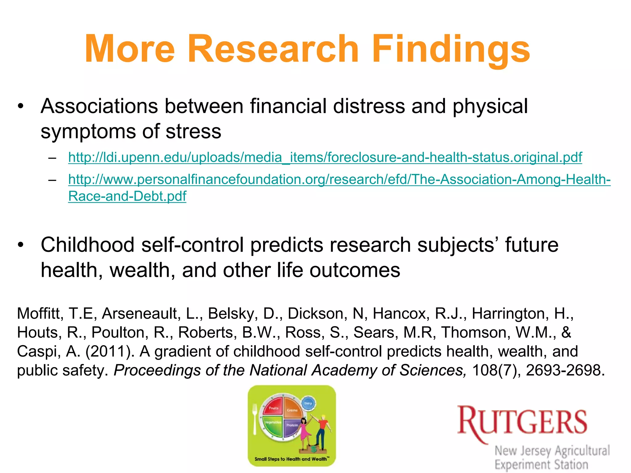 More Research Findings
• Associations between financial distress and physical
symptoms of stress
– http://ldi.upenn.edu/uploads/media_items/foreclosure-and-health-status.original.pdf
– http://www.personalfinancefoundation.org/research/efd/The-Association-Among-Health-
Race-and-Debt.pdf
• Childhood self-control predicts research subjects’ future
health, wealth, and other life outcomes
Moffitt, T.E, Arseneault, L., Belsky, D., Dickson, N, Hancox, R.J., Harrington, H.,
Houts, R., Poulton, R., Roberts, B.W., Ross, S., Sears, M.R, Thomson, W.M., &
Caspi, A. (2011). A gradient of childhood self-control predicts health, wealth, and
public safety. Proceedings of the National Academy of Sciences, 108(7), 2693-2698.
 
