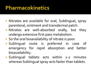  Nitrates are available for oral, Sublingual, spray
parenteral, ointment and transdermal patch.
 Nitrates are well-absorbed orally, but they
undergo extensive first pass metabolism.
 So the oral bioavailability of nitrate is poor.
 Sublingual route is preferred in case of
emergency for rapid absorption and better
bioavailability.
 Sublingual tablets acts within 1-2 minutes
whereas Sublingual spray acts faster than tablets.
 