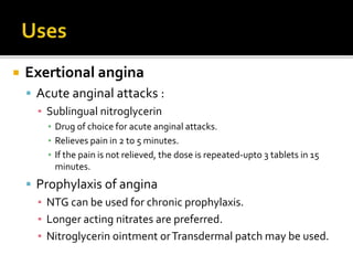  Exertional angina
 Acute anginal attacks :
▪ Sublingual nitroglycerin
▪ Drug of choice for acute anginal attacks.
▪ Relieves pain in 2 to 5 minutes.
▪ If the pain is not relieved, the dose is repeated-upto 3 tablets in 15
minutes.
 Prophylaxis of angina
▪ NTG can be used for chronic prophylaxis.
▪ Longer acting nitrates are preferred.
▪ Nitroglycerin ointment orTransdermal patch may be used.
 