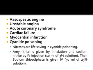  Vasospastic angina
 Unstable angina
 Acute coronary syndrome
 Cardiac failure
 Myocardial infarction
 Cyanide poisoning
 Nitrates are life saving in cyanide poisoning.
 Amylnitrite is given by inhalation and sodium
nitrite by IV injection (10 ml of 3% solution). Then
Sodium thiosulphate is given IV (50 ml of 25%
solution).
 