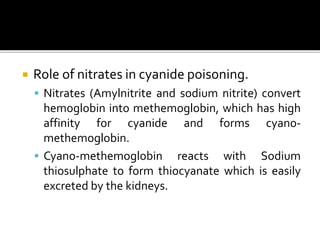  Role of nitrates in cyanide poisoning.
 Nitrates (Amylnitrite and sodium nitrite) convert
hemoglobin into methemoglobin, which has high
affinity for cyanide and forms cyano-
methemoglobin.
 Cyano-methemoglobin reacts with Sodium
thiosulphate to form thiocyanate which is easily
excreted by the kidneys.
 
