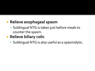 Relieve esophageal spasm
 Sublingual NTG is taken just before meals to
counter the spasm.
 Relieve biliary colic
 Sublingual NTG is also useful as a spasmolytic.
 