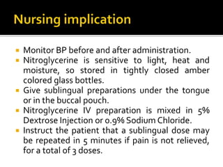  Monitor BP before and after administration.
 Nitroglycerine is sensitive to light, heat and
moisture, so stored in tightly closed amber
colored glass bottles.
 Give sublingual preparations under the tongue
or in the buccal pouch.
 Nitroglycerine IV preparation is mixed in 5%
Dextrose Injection or 0.9% Sodium Chloride.
 Instruct the patient that a sublingual dose may
be repeated in 5 minutes if pain is not relieved,
for a total of 3 doses.
 