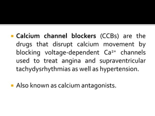  Calcium channel blockers (CCBs) are the
drugs that disrupt calcium movement by
blocking voltage-dependent Ca2+ channels
used to treat angina and supraventricular
tachydysrhythmias as well as hypertension.
 Also known as calcium antagonists.
 