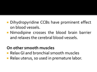  Dihydropyridine CCBs have prominent effect
on blood vessels.
 Nimodipine crosses the blood brain barrier
and relaxes the cerebral blood vessels.
On other smooth muscles
 Relax GI and bronchial smooth muscles
 Relax uterus, so used in premature labor.
 