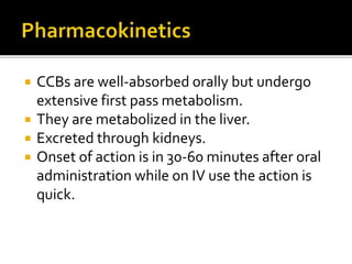  CCBs are well-absorbed orally but undergo
extensive first pass metabolism.
 They are metabolized in the liver.
 Excreted through kidneys.
 Onset of action is in 30-60 minutes after oral
administration while on IV use the action is
quick.
 