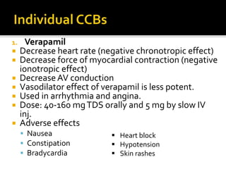 1. Verapamil
 Decrease heart rate (negative chronotropic effect)
 Decrease force of myocardial contraction (negative
ionotropic effect)
 DecreaseAV conduction
 Vasodilator effect of verapamil is less potent.
 Used in arrhythmia and angina.
 Dose: 40-160 mgTDS orally and 5 mg by slow IV
inj.
 Adverse effects
 Nausea
 Constipation
 Bradycardia
 Heart block
 Hypotension
 Skin rashes
 