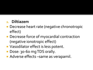 2. Diltiazem
 Decrease heart rate (negative chronotropic
effect)
 Decrease force of myocardial contraction
(negative ionotropic effect)
 Vasodilator effect is less potent.
 Dose: 30-60 mgTDS orally.
 Adverse effects –same as verapamil.
 