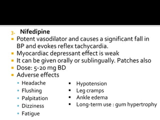 3. Nifedipine
 Potent vasodilator and causes a significant fall in
BP and evokes reflex tachycardia.
 Myocardiac depressant effect is weak
 It can be given orally or sublingually. Patches also
 Dose: 5-20 mg BD
 Adverse effects
 Headache
 Flushing
 Palpitation
 Dizziness
 Fatigue
 Hypotension
 Leg cramps
 Ankle edema
 Long-term use : gum hypertrophy
 