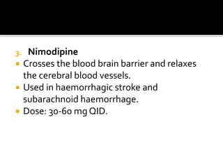 3. Nimodipine
 Crosses the blood brain barrier and relaxes
the cerebral blood vessels.
 Used in haemorrhagic stroke and
subarachnoid haemorrhage.
 Dose: 30-60 mg QID.
 