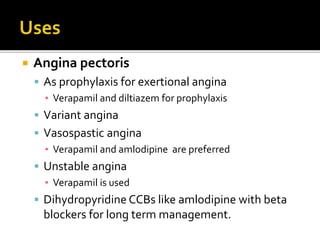  Angina pectoris
 As prophylaxis for exertional angina
▪ Verapamil and diltiazem for prophylaxis
 Variant angina
 Vasospastic angina
▪ Verapamil and amlodipine are preferred
 Unstable angina
▪ Verapamil is used
 Dihydropyridine CCBs like amlodipine with beta
blockers for long term management.
 