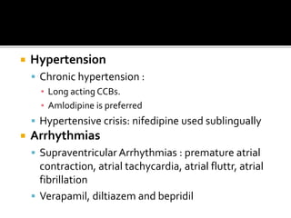  Hypertension
 Chronic hypertension :
▪ Long acting CCBs.
▪ Amlodipine is preferred
 Hypertensive crisis: nifedipine used sublingually
 Arrhythmias
 Supraventricular Arrhythmias : premature atrial
contraction, atrial tachycardia, atrial fluttr, atrial
fibrillation
 Verapamil, diltiazem and bepridil
 