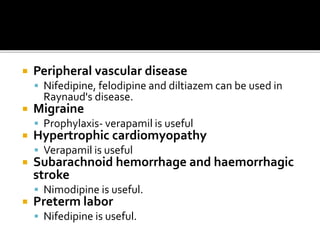  Peripheral vascular disease
 Nifedipine, felodipine and diltiazem can be used in
Raynaud's disease.
 Migraine
 Prophylaxis- verapamil is useful
 Hypertrophic cardiomyopathy
 Verapamil is useful
 Subarachnoid hemorrhage and haemorrhagic
stroke
 Nimodipine is useful.
 Preterm labor
 Nifedipine is useful.
 