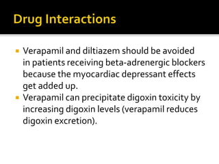  Verapamil and diltiazem should be avoided
in patients receiving beta-adrenergic blockers
because the myocardiac depressant effects
get added up.
 Verapamil can precipitate digoxin toxicity by
increasing digoxin levels (verapamil reduces
digoxin excretion).
 