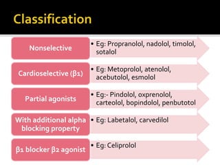 • Eg: Propranolol, nadolol, timolol,
sotalol
Nonselective
• Eg: Metoprolol, atenolol,
acebutolol, esmolol
Cardioselective (β1)
• Eg:- Pindolol, oxprenolol,
carteolol, bopindolol, penbutotol
Partial agonists
• Eg: Labetalol, carvedilol
With additional alpha
blocking property
• Eg: Celiprolol
β1 blocker β2 agonist
 