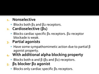 1. Nonselective
 Blocks both β1 and β2 receptors.
2. Cardioselective (β1)
 Blocks cardiac specific β1 receptors. β2 receptor
blockade is weak.
3. Partial agonists
 Have some sympathomimetic action due to partial β
agonist property.
4. With additional alpha blocking property
 Blocks both α and β (β1 and β2) receptors.
5. β1 blocker β2 agonist
 Blocks only cardiac specific β1 receptors.
 