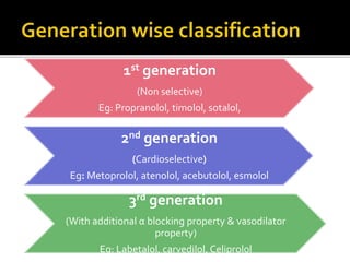 1st generation
(Non selective)
Eg: Propranolol, timolol, sotalol,
2nd generation
(Cardioselective)
Eg: Metoprolol, atenolol, acebutolol, esmolol
3rd generation
(With additional α blocking property & vasodilator
property)
Eg: Labetalol, carvedilol, Celiprolol
 
