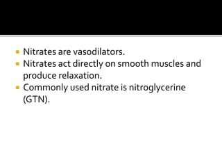  Nitrates are vasodilators.
 Nitrates act directly on smooth muscles and
produce relaxation.
 Commonly used nitrate is nitroglycerine
(GTN).
 