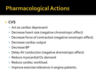  CVS
 Act as cardiac depressant
 Decrease heart rate (negative chronotropic effect)
 Decrease force of contraction (negative ionotropic effect)
 Decrease cardiac output
 Decrease BP
 Delay AV conduction (negative dromotropic effect)
 Reduce myocardial O2 demand
 Reduce cardiac workload.
 Improve exercise tolerance in angina patients.
 