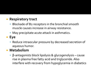  Respiratory tract
 Blockade of B2 receptors in the bronchial smooth
muscle causes increase in airway resistance.
 May precipitate acute attack in asthmatics.
 Eye
 Reduce intraocular pressure by decreased secretion of
aqueous humor.
 Metabolism
 β-antagonists block lipolysis & glycogenolysis – cause
rise in plasma free fatty acid and triglyceride.Also
interfere with recovery from hypoglycemia in diabetics
 