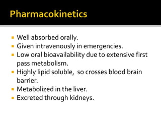  Well absorbed orally.
 Given intravenously in emergencies.
 Low oral bioavailability due to extensive first
pass metabolism.
 Highly lipid soluble, so crosses blood brain
barrier.
 Metabolized in the liver.
 Excreted through kidneys.
 