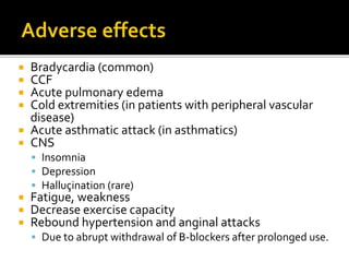  Bradycardia (common)
 CCF
 Acute pulmonary edema
 Cold extremities (in patients with peripheral vascular
disease)
 Acute asthmatic attack (in asthmatics)
 CNS
 Insomnia
 Depression
 Halluçination (rare)
 Fatigue, weakness
 Decrease exercise capacity
 Rebound hypertension and anginal attacks
 Due to abrupt withdrawal of B-blockers after prolonged use.
 